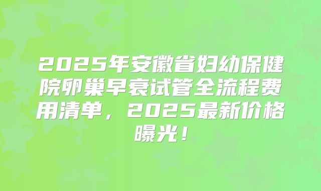 2025年安徽省妇幼保健院卵巢早衰试管全流程费用清单,2025最新价格曝光!
