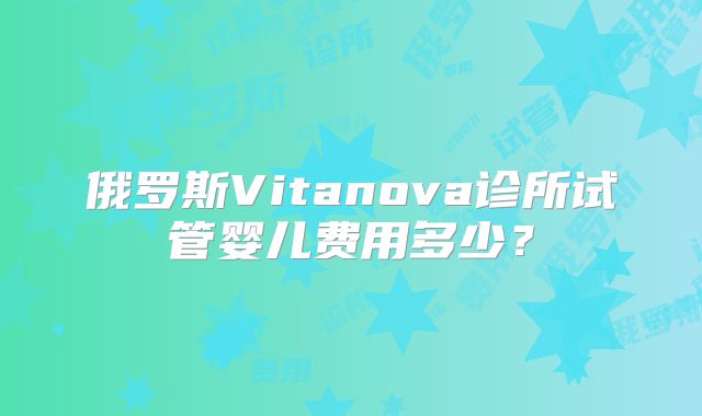 俄罗斯Vitanova诊所试管婴儿费用多少?