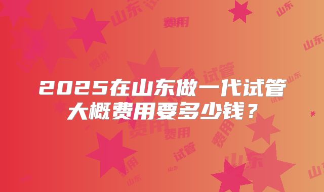 2025在山东做一代试管大概费用要多少钱?