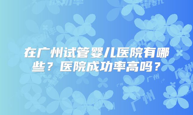 在广州试管婴儿医院有哪些?医院成功率高吗?