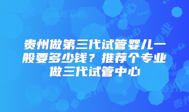 贵州做第三代试管婴儿一般要多少钱？推荐个专业做三代试管中心