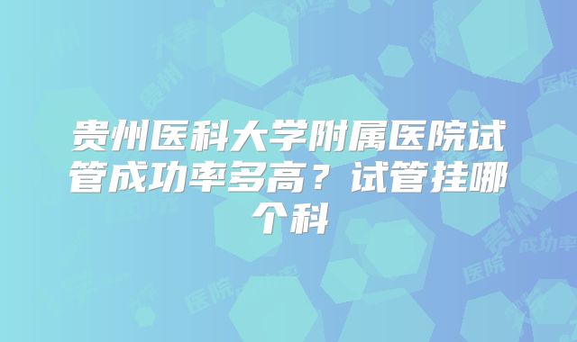 贵州医科大学附属医院试管成功率多高？试管挂哪个科