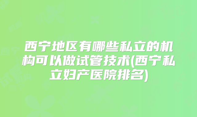 西宁地区有哪些私立的机构可以做试管技术(西宁私立妇产医院排名)