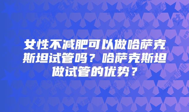 女性不减肥可以做哈萨克斯坦试管吗?哈萨克斯坦做试管的优势?