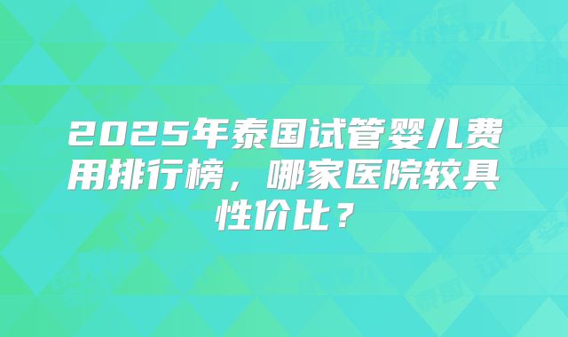 2025年泰国试管婴儿费用排行榜，哪家医院较具性价比？
