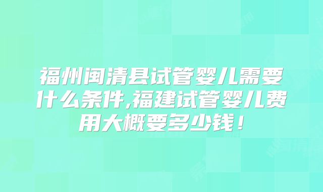 福州闽清县试管婴儿需要什么条件,福建试管婴儿费用大概要多少钱!