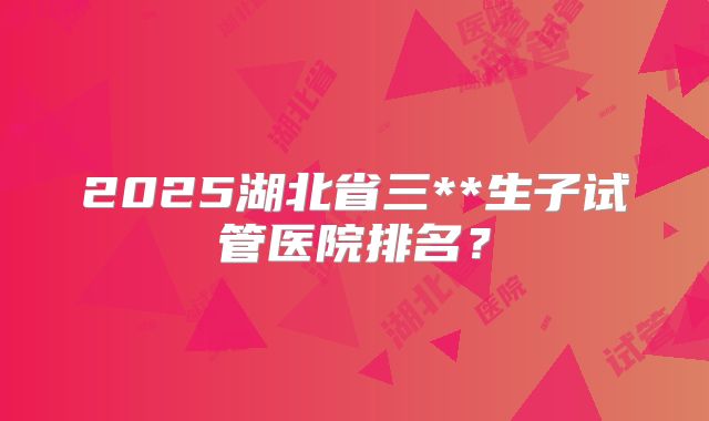 2025湖北省三**生子试管医院排名?