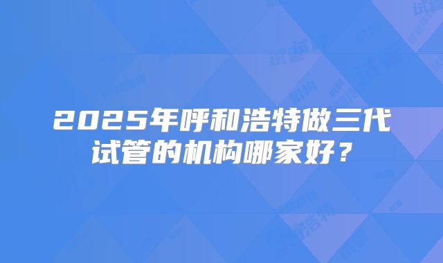 2025年呼和浩特做三代试管的机构哪家好？