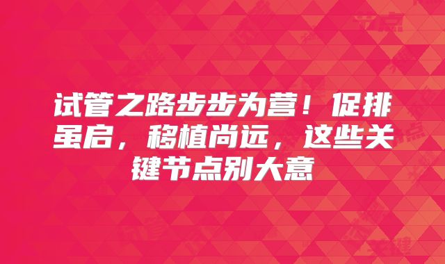 试管之路步步为营!促排虽启,移植尚远,这些关键节点别大意