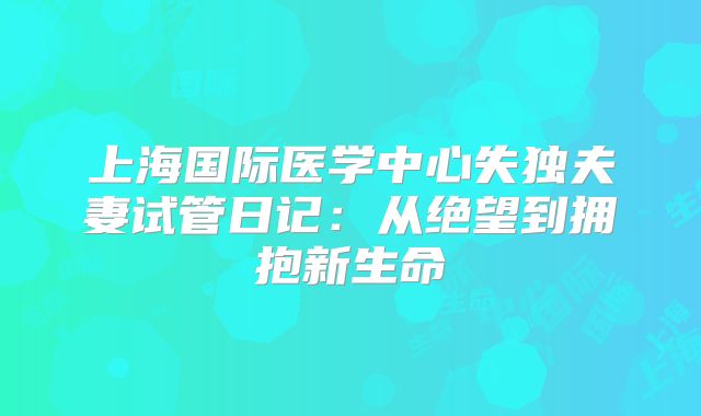 上海国际医学中心失独夫妻试管日记:从绝望到拥抱新生命