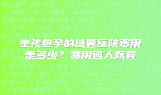 生孩包孕的试管医院费用是多少？费用因人而异