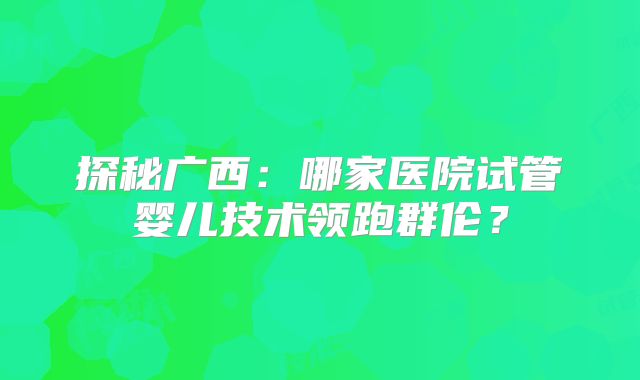 探秘广西:哪家医院试管婴儿技术领跑群伦?