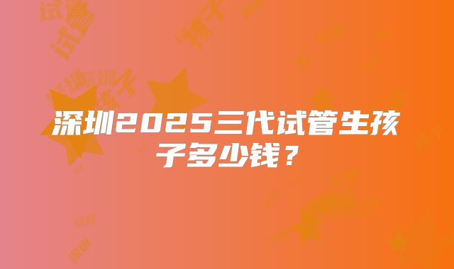 深圳2025三代试管生孩子多少钱？
