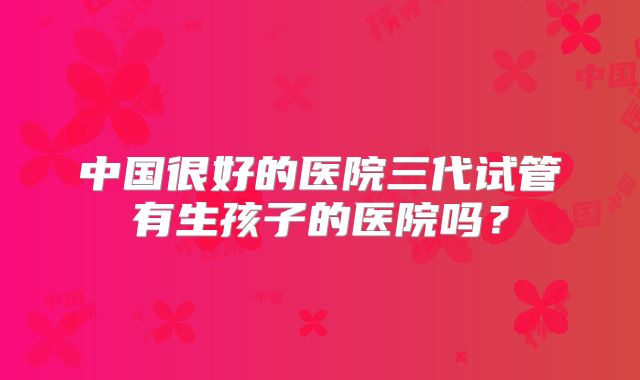 中国很好的医院三代试管有生孩子的医院吗?