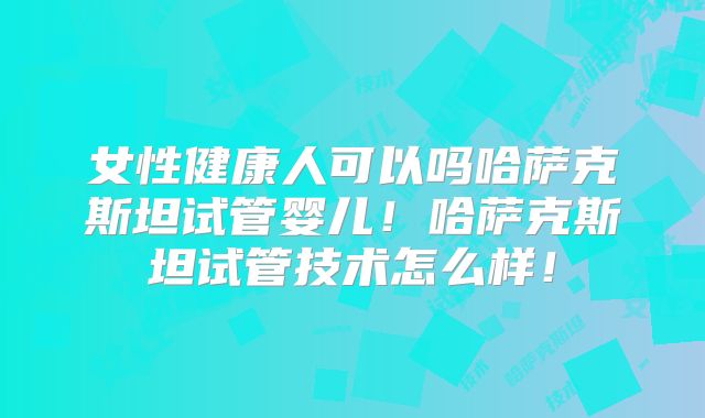 女性健康人可以吗哈萨克斯坦试管婴儿!哈萨克斯坦试管技术怎么样!