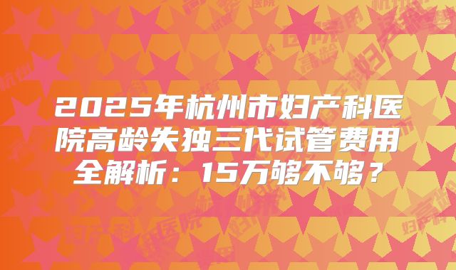 2025年杭州市妇产科医院高龄失独三代试管费用全解析:15万够不够?