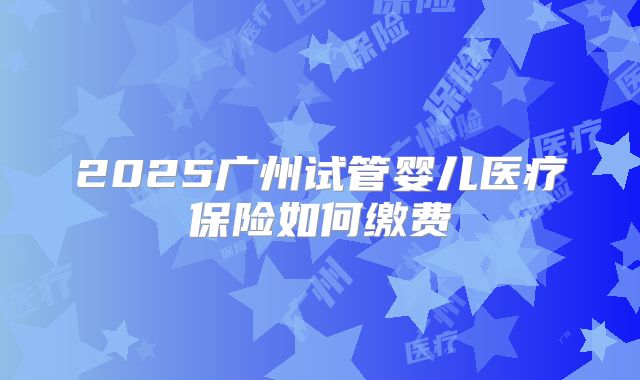 2025广州试管婴儿医疗保险如何缴费