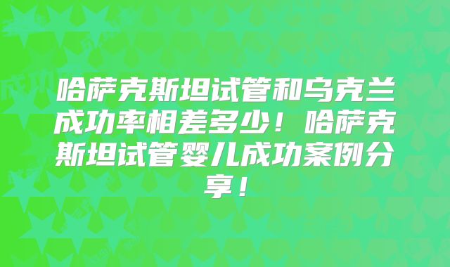 哈萨克斯坦试管和乌克兰成功率相差多少！哈萨克斯坦试管婴儿成功案例分享！