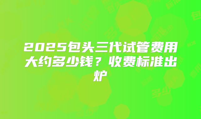 2025包头三代试管费用大约多少钱？收费标准出炉