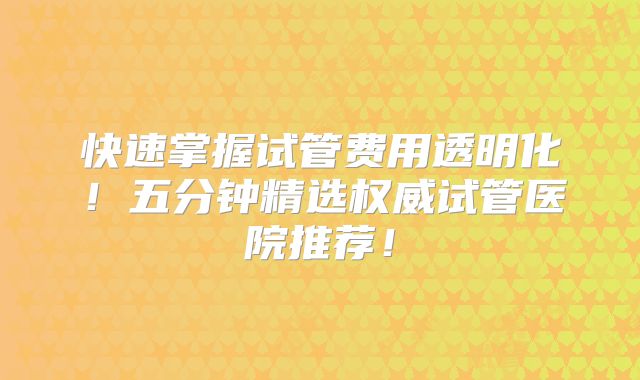 快速掌握试管费用透明化!五分钟精选权威试管医院推荐!