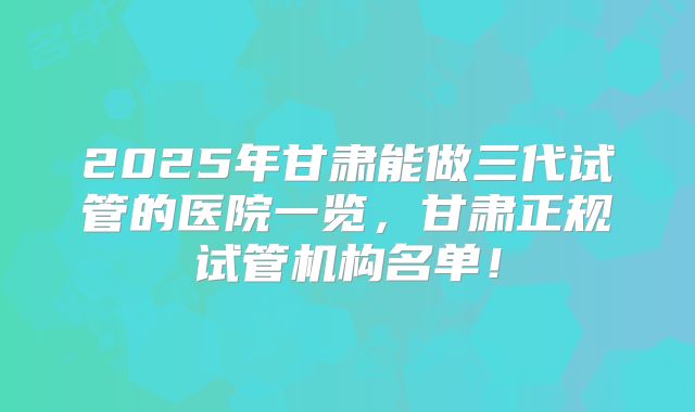2025年甘肃能做三代试管的医院一览,甘肃正规试管机构名单!