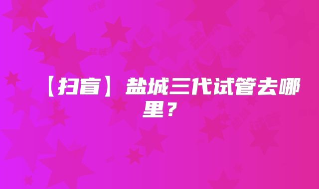【扫盲】盐城三代试管去哪里？
