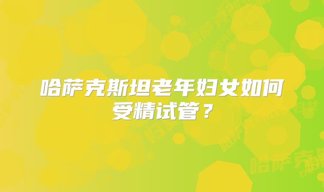 哈萨克斯坦老年妇女如何受精试管?