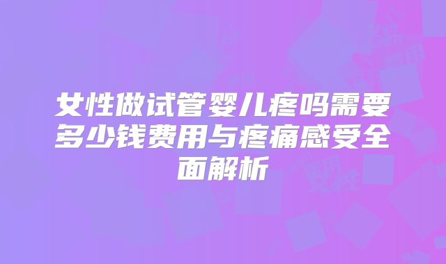 女性做试管婴儿疼吗需要多少钱费用与疼痛感受全面解析