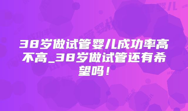 38岁做试管婴儿成功率高不高_38岁做试管还有希望吗!