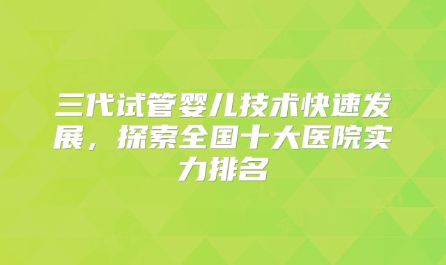 三代试管婴儿技术快速发展,探索全国十大医院实力排名