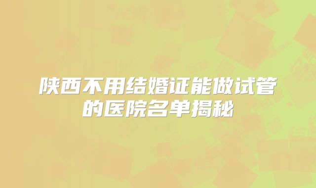 陕西不用结婚证能做试管的医院名单揭秘