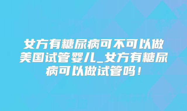 女方有糖尿病可不可以做美国试管婴儿_女方有糖尿病可以做试管吗！