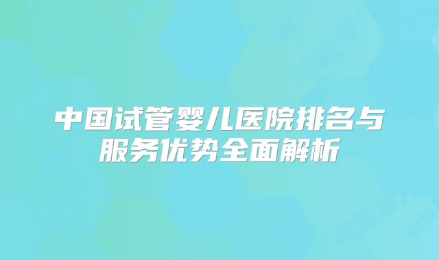 中国试管婴儿医院排名与服务优势全面解析