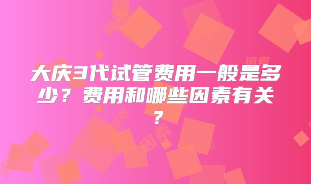 大庆3代试管费用一般是多少?费用和哪些因素有关?