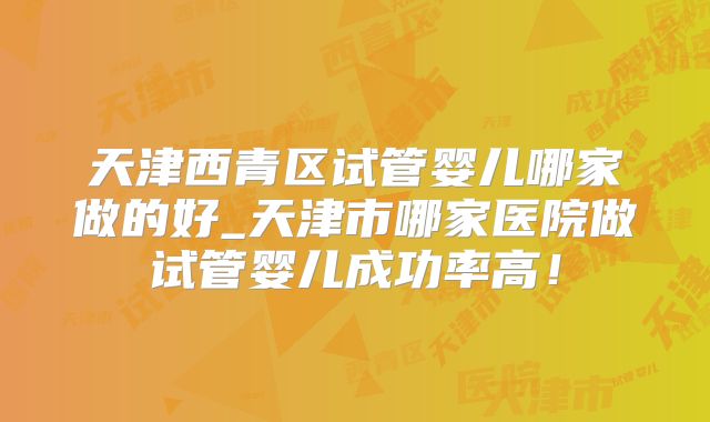 天津西青区试管婴儿哪家做的好_天津市哪家医院做试管婴儿成功率高!