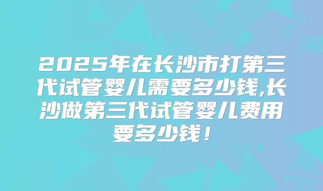 2025年在长沙市打第三代试管婴儿需要多少钱,长沙做第三代试管婴儿费用要多少钱！