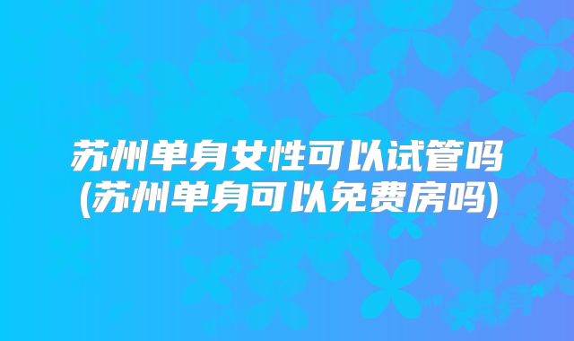 苏州单身女性可以试管吗(苏州单身可以免费房吗)