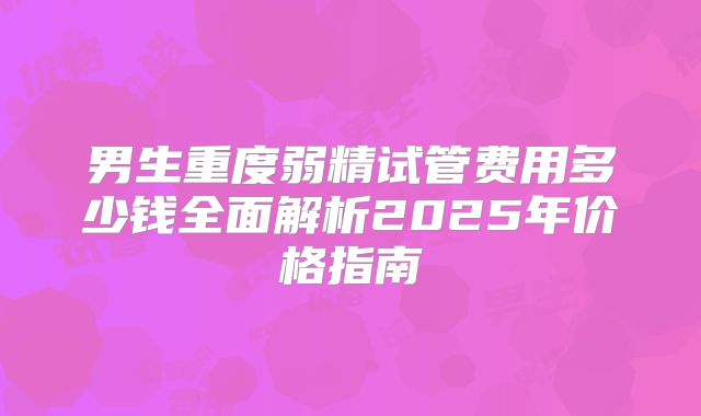 男生重度弱精试管费用多少钱全面解析2025年价格指南