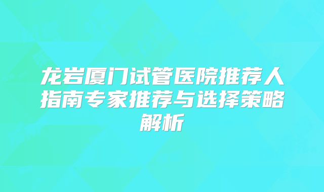 龙岩厦门试管医院推荐人指南专家推荐与选择策略解析