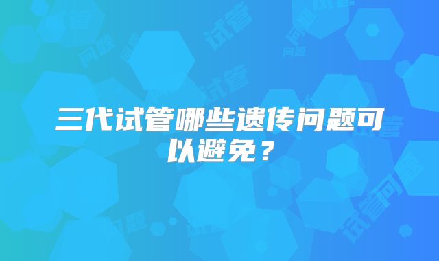 三代试管哪些遗传问题可以避免?