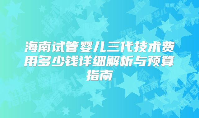 海南试管婴儿三代技术费用多少钱详细解析与预算指南