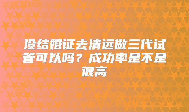 没结婚证去清远做三代试管可以吗?成功率是不是很高