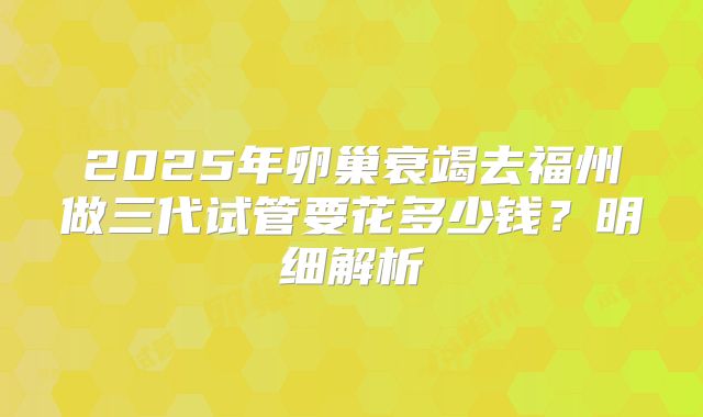 2025年卵巢衰竭去福州做三代试管要花多少钱?明细解析