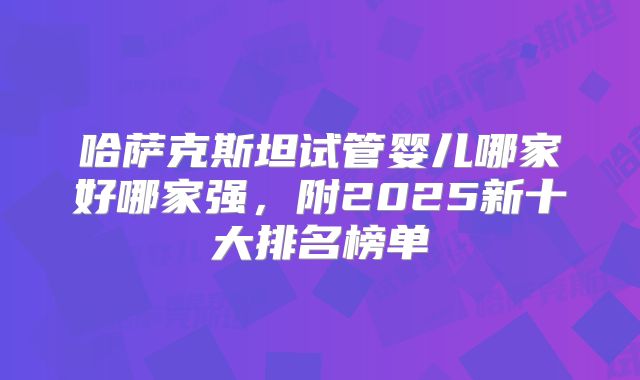 哈萨克斯坦试管婴儿哪家好哪家强,附2025新十大排名榜单