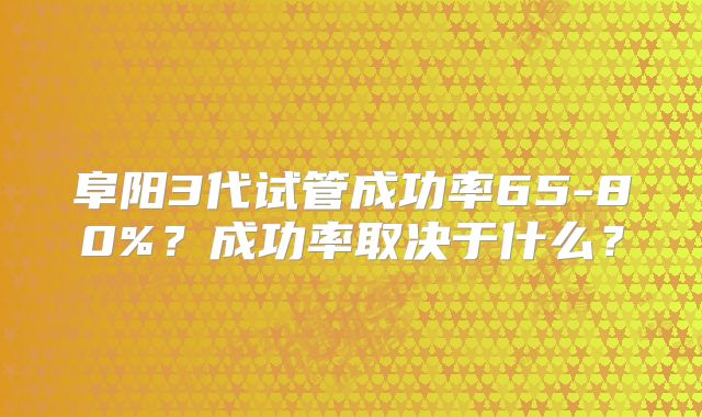 阜阳3代试管成功率65-80%?成功率取决于什么?