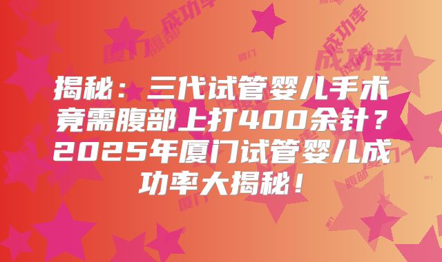 揭秘:三代试管婴儿手术竟需腹部上打400余针?2025年厦门试管婴儿成功率大揭秘!