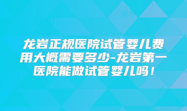 龙岩正规医院试管婴儿费用大概需要多少-龙岩第一医院能做试管婴儿吗！
