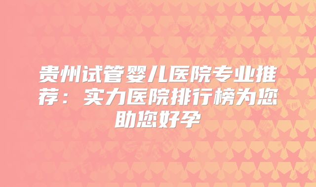 贵州试管婴儿医院专业推荐:实力医院排行榜为您助您好孕
