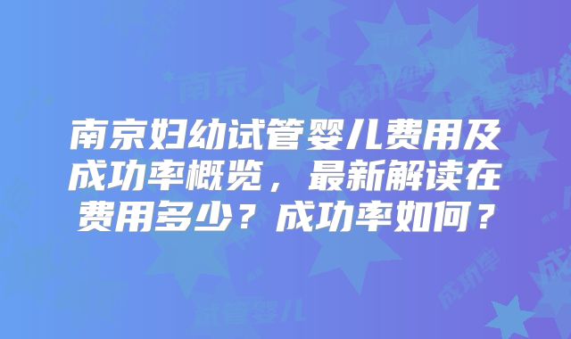 南京妇幼试管婴儿费用及成功率概览，最新解读在费用多少？成功率如何？