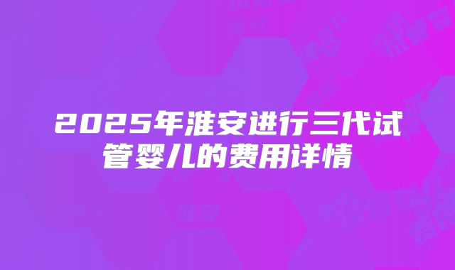2025年淮安进行三代试管婴儿的费用详情